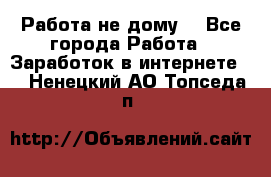 Работа не дому. - Все города Работа » Заработок в интернете   . Ненецкий АО,Топседа п.